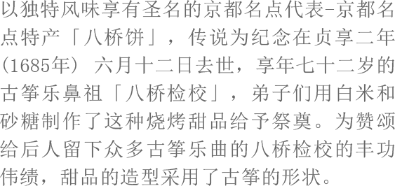 以独特风味享有圣名的京都名点代表-京都名点特产「八桥饼」，传说为纪念在贞享二年(1685年) 六月十二日去世，享年七十二岁的古筝乐鼻祖「八桥检校」，弟子们用白米和砂糖制作了这种烧烤甜品给予祭奠。为赞颂给后人留下众多古筝乐曲的八桥检校的丰功伟绩，甜品的造型采用了古筝的形状。