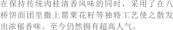 在保持传统肉桂清香风味的同时，采用了在八桥饼面团里撒上罂粟花籽等独特工艺使之散发出浓郁香味。至今仍然拥有超高人气。