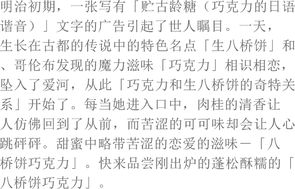 明治初期，一张写有「贮古龄糖（巧克力的日语谐音）」文字的广告引起了世人瞩目。一天，生长在古都的传说中的特色名点「生八桥饼」和、哥伦布发现的魔力滋味「巧克力」相识相恋，坠入了爱河，从此「巧克力和生八桥饼的奇特关系」开始了。每当她进入口中，肉桂的清香让人仿佛回到了从前，而苦涩的可可味却会让人心跳砰砰。甜蜜中略带苦涩的恋爱的滋味―「八桥饼巧克力」。快来品尝刚出炉的蓬松酥糯的「八桥饼巧克力」。