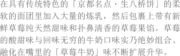 在具有传统特色的「京都名点・生八桥饼」的柔软的面团里加入大量的炼乳，然后包裹上带有新鲜草莓纯天然甜味和扑鼻清香的草莓果馅。草莓的酸甜味与回味无穷的牛奶口味实乃绝妙组合、融化在嘴里的「草莓牛奶」味不断扩展升华。