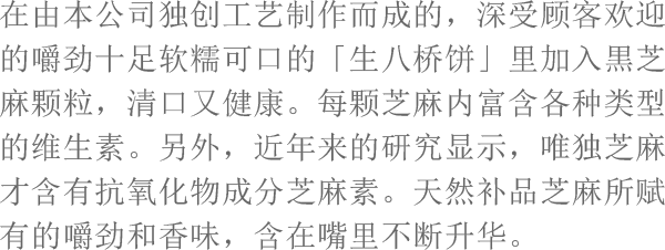 在由本公司独创工艺制作而成的，深受顾客欢迎的嚼劲十足软糯可口的「生八桥饼」里加入黒芝麻颗粒，清口又健康。每颗芝麻内富含各种类型的维生素。另外，近年来的研究显示，唯独芝麻才含有抗氧化物成分芝麻素。天然补品芝麻所赋有的嚼劲和香味，含在嘴里不断升华。