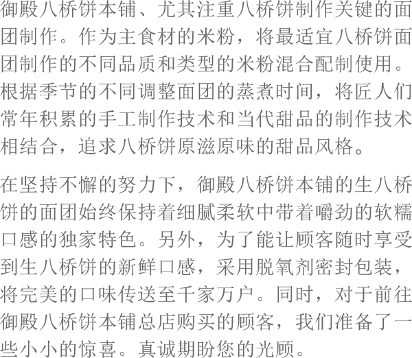 御殿八桥饼本铺、尤其注重八桥饼制作关键的面团制作。作为主食材的米粉，将最适宜八桥饼面团制作的不同品质和类型的米粉混合配制使用。根据季节的不同调整面团的蒸煮时间，将匠人们常年积累的手工制作技术和当代甜品的制作技术相结合，追求八桥饼原滋原味的甜品风格。在坚持不懈的努力下，御殿八桥饼本铺的生八桥饼的面团始终保持着细腻柔软中带着嚼劲的软糯口感的独家特色。另外，为了能让顾客随时享受到生八桥饼的新鲜口感，采用脱氧剂密封包装，将完美的口味传送至千家万户。同时，对于前往御殿八桥饼本铺总店购买的顾客，我们准备了一些小小的惊喜。真诚期盼您的光顾。